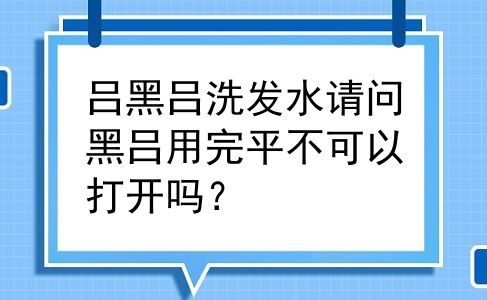 吕黑吕洗发水请问黑吕用完平不可以打开吗？