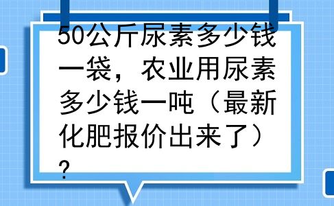 50公斤尿素多少钱一袋，农业用尿素多少钱一吨（最新化肥报价出来了）?
