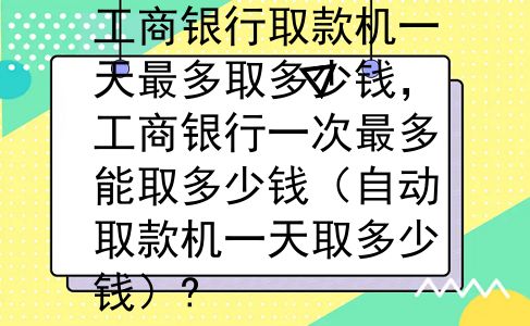 工商银行取款机一天最多取多少钱，工商银行一次最多能取多少钱（自动取款机一天取多少钱）?