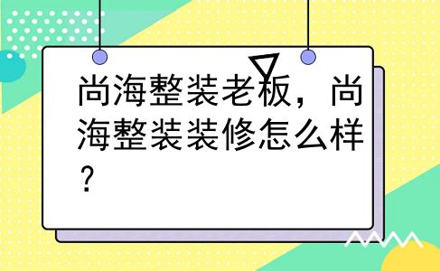 尚海整装老板，尚海整装装修怎么样？