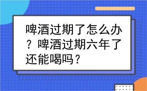 啤酒过期了怎么办？啤酒过期六年了还能喝吗？