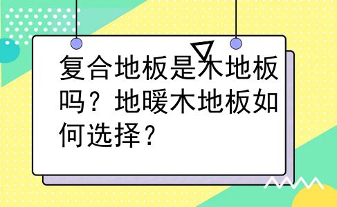 复合地板是木地板吗？地暖木地板如何选择？