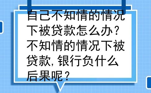 自己不知情的情况下被贷款怎么办？不知情的情况下被贷款,银行负什么后果呢？
