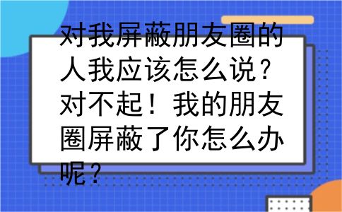 对我屏蔽朋友圈的人我应该怎么说？对不起！我的朋友圈屏蔽了你怎么办呢？