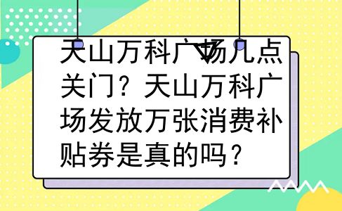 天山万科广场几点关门？天山万科广场发放万张消费补贴券是真的吗？