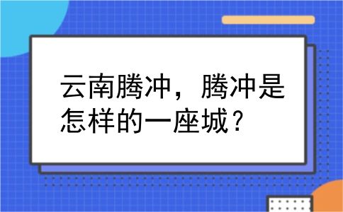 云南腾冲，腾冲是怎样的一座城？