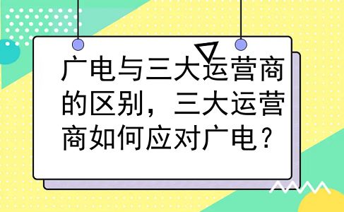 广电与三大运营商的区别，三大运营商如何应对广电？