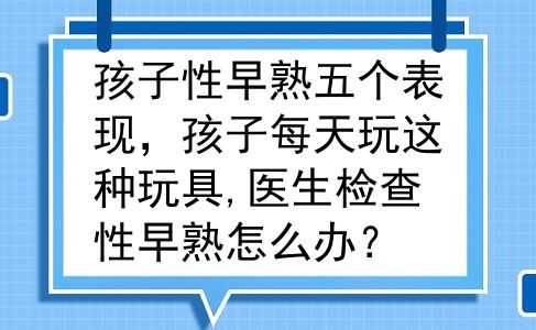孩子性早熟五个表现，孩子每天玩这种玩具,医生检查性早熟怎么办？