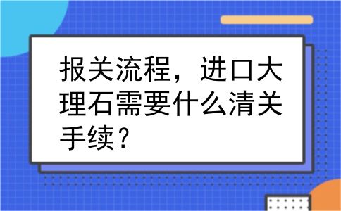 报关流程，进口大理石需要什么清关手续？
