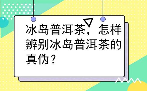 冰岛普洱茶，怎样辨别冰岛普洱茶的真伪？